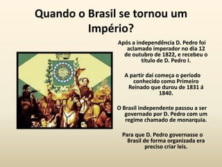 Quando o Brasil se tornou um
         Império?
               Após a independência D. Pedro foi
                  aclamado imperador no dia 12
                 de outubro de 1822, e recebeu o
                        título de D. Pedro I.

                 A partir daí começa o período
                    conhecido como Primeiro
                  Reinado que durou de 1831 á
                               1840.

               O Brasil independente passou a ser
                  governado por D. Pedro com um
                  regime chamado de monarquia.

                Para que D. Pedro governasse o
                  Brasil de forma organizada era
                          preciso criar leis.
 