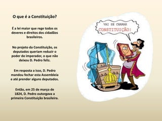 O que é a Constituição?

É a lei maior que rege todos os
deveres e direitos dos cidadãos
          brasileiros.

No projeto da Constituição, os
 deputados queriam reduzir o
poder do imperador, o que não
    deixou D. Pedro feliz.

  Em resposta a isso, D. Pedro
mandou fechar esta Assembleia
e até prender alguns deputados.

   Então, em 25 de março de
   1824, D. Pedro outorgava a
primeira Constituição brasileira.
 