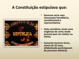 A Constituição estipulava que:
               • Governo seria uma
                 monarquia hereditária,
                 constitucional e
                 representativa;

               • Voto censitário, havia uma
                 exigência de certa renda
                 pessoal para ser eleitor ou
                 eleito;

               • Somente homens livres,
                 acima de 25 anos,
                 alfabetizado participavam
                 do processo eleitoral;
 