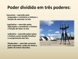 Poder dividido em três poderes:
Executivo – exercido pelo
 imperador e ministros e tinham a
 função de executar as leis.

Legislativo – exercido pelos
 deputados e senadores e tinham
 a função de fazer as leis.

 Judiciário – exercido pelos juízes
 e tinham como função fiscalizar
 o cumprimento das leis.

 Moderador – exercido somente
 pelo imperador, onde ele tinha o
 poder de tomar decisões.
 
