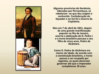 Algumas províncias do Nordeste,
   lideradas por Pernambuco, se
  rebelaram no que deu origem a
    conhecida Confederação do
  Equador e no Sul foi a Guerra da
             Cisplatina.

Mas em 7 de abril de 1831, depois
   de uma grande manifestação
     popular no Rio de Janeiro,
 ocorria a abdicação de D. Pedro I
 e o trono brasileiro passava a seu
   filho de cinco anos, Pedro de
             Alcântara.

 Como D. Pedro de Alcântara era
  menor de idade, de acordo com
  a constituição brasileira, o trono
     passou a ser ocupado por
    regentes, os quais deveriam
   governar até que o imperador
       completasse 18 anos.
 