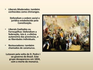 • Liberais Moderados: também
  conhecidos como chimangos.

    Defendiam a ordem social e
     jurídica estabelecida pela
            Constituição.

• Liberais Exaltados ou
  Farroupilhas: Defendiam a
  federação, isto é, a efetiva
  autonomia das províncias, e
  as liberdades individuais.

• Restauradores: também
  chamados de caramurus.

Lutavam pela volta de D. Pedro I
     ao governo do Brasil. Este
   grupo desapareceu em 1834,
     com a morte do monarca.
 