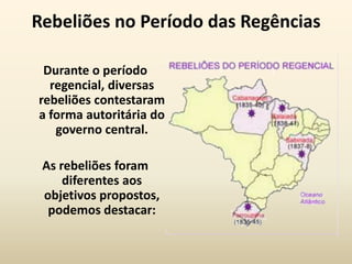 Rebeliões no Período das Regências

 Durante o período
  regencial, diversas
rebeliões contestaram
a forma autoritária do
   governo central.

 As rebeliões foram
     diferentes aos
 objetivos propostos,
  podemos destacar:
 