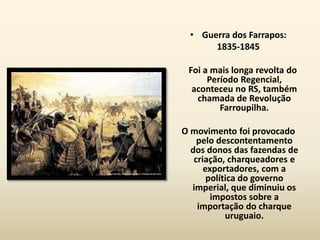 • Guerra dos Farrapos:
      1835-1845

 Foi a mais longa revolta do
      Período Regencial,
  aconteceu no RS, também
   chamada de Revolução
         Farroupilha.

O movimento foi provocado
    pelo descontentamento
  dos donos das fazendas de
   criação, charqueadores e
      exportadores, com a
       política do governo
  imperial, que diminuiu os
        impostos sobre a
    importação do charque
            uruguaio.
 