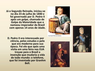 Já o Segundo Reinado, iniciou-se
    no dia 23 de julho de 1840 e
    foi governado por D. Pedro II
     após um golpe, chamado de
     Golpe da Maioridade que o
    nomeou imperador do Brasil
   com apenas 14 anos de idade.


 D. Pedro II era interessado por
    ciência, pelos estudos e pelo
     que era moderno para sua
    época. Foi ele que após uma
    visita em uma feira nos EUA
        trouxe para o Brasil a
   invenção que mudaria a vida
     de todo mundo: o telefone,
  que foi inventado por Granhm
                 Bell.
 