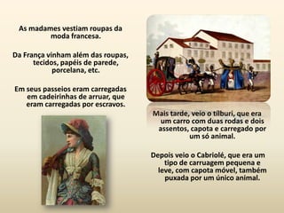 As madames vestiam roupas da
         moda francesa.

Da França vinham além das roupas,
      tecidos, papéis de parede,
            porcelana, etc.

Em seus passeios eram carregadas
   em cadeirinhas de arruar, que
   eram carregadas por escravos.
                                    Mais tarde, veio o tílburi, que era
                                      um carro com duas rodas e dois
                                     assentos, capota e carregado por
                                               um só animal.

                                    Depois veio o Cabriolé, que era um
                                        tipo de carruagem pequena e
                                      leve, com capota móvel, também
                                        puxada por um único animal.
 