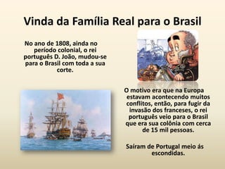 Vinda da Família Real para o Brasil
No ano de 1808, ainda no
   período colonial, o rei
português D. João, mudou-se
para o Brasil com toda a sua
           corte.

                               O motivo era que na Europa
                                estavam acontecendo muitos
                               conflitos, então, para fugir da
                                 invasão dos franceses, o rei
                                 português veio para o Brasil
                               que era sua colônia com cerca
                                     de 15 mil pessoas.

                               Saíram de Portugal meio ás
                                       escondidas.
 
