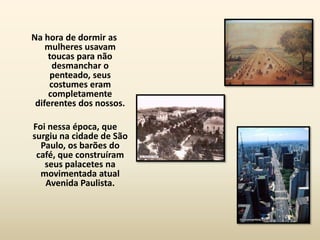 Na hora de dormir as
    mulheres usavam
    toucas para não
      desmanchar o
     penteado, seus
     costumes eram
    completamente
 diferentes dos nossos.

Foi nessa época, que
surgiu na cidade de São
  Paulo, os barões do
 café, que construíram
   seus palacetes na
  movimentada atual
   Avenida Paulista.
 