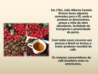 Em 1761, João Alberto Castelo
     Branco levou algumas
  sementes para o RJ, onde o
    produto se desenvolveu
     graças a mão-de-obra
   abundante, facilidade de
   transporte e proximidade
           do porto.

Com todos esses recursos aos
  poucos o Brasil se tornou o
  maior produtor mundial de
            café.

Os maiores consumidores do
    café brasileiro eram os
         americanos.
 