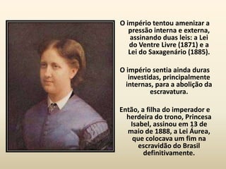 O império tentou amenizar a
   pressão interna e externa,
    assinando duas leis: a Lei
   do Ventre Livre (1871) e a
   Lei do Saxagenário (1885).

O império sentia ainda duras
   investidas, principalmente
  internas, para a abolição da
          escravatura.

Então, a filha do imperador e
  herdeira do trono, Princesa
   Isabel, assinou em 13 de
  maio de 1888, a Lei Áurea,
    que colocava um fim na
      escravidão do Brasil
        definitivamente.
 