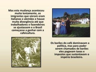 Mas esta mudança aconteceu
     muito lentamente, os
 imigrantes que vieram eram
 italianos e alemães e houve
  muita divergência até que
 trabalhadores e fazendeiros
    se ajustassem e o Brasil
  começasse a ganhar com a
          cafeicultura.


                               Os barões do café dominavam a
                                    política, mas para poder
                                   serem chamados de barões
                                      eles pagavam taxas e
                                  impostos que sustentavam o
                                       império brasileiro.
 