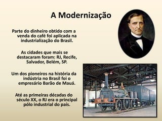 A Modernização
Parte do dinheiro obtido com a
  venda do café foi aplicada na
    industrialização do Brasil.

    As cidades que mais se
  destacaram foram: RJ, Recife,
      Salvador, Belém, SP.

Um dos pioneiros na história da
    indústria no Brasil foi o
  empresário Barão de Mauá.

 Até as primeiras décadas do
 século XX, o RJ era o principal
     pólo industrial do país.
 