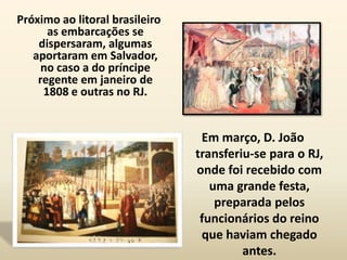 Próximo ao litoral brasileiro
      as embarcações se
    dispersaram, algumas
   aportaram em Salvador,
     no caso a do príncipe
    regente em janeiro de
     1808 e outras no RJ.


                                 Em março, D. João
                                transferiu-se para o RJ,
                                onde foi recebido com
                                   uma grande festa,
                                    preparada pelos
                                 funcionários do reino
                                 que haviam chegado
                                         antes.
 