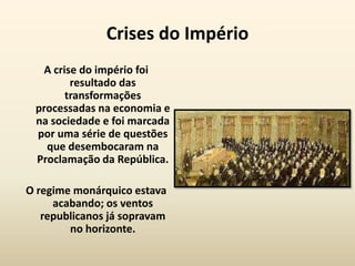 Crises do Império
  A crise do império foi
        resultado das
       transformações
 processadas na economia e
 na sociedade e foi marcada
 por uma série de questões
   que desembocaram na
 Proclamação da República.

O regime monárquico estava
     acabando; os ventos
   republicanos já sopravam
        no horizonte.
 