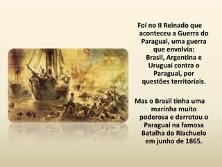 Foi no II Reinado que
 aconteceu a Guerra do
  Paraguai, uma guerra
      que envolvia:
   Brasil, Argentina e
    Uruguai contra o
      Paraguai, por
  questões territoriais.

Mas o Brasil tinha uma
    marinha muito
 poderosa e derrotou o
  Paraguai na famosa
 Batalha do Riachuelo
  em junho de 1865.
 