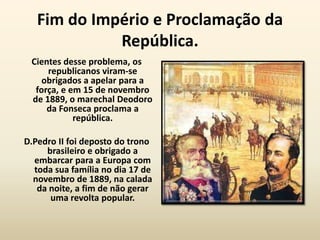 Fim do Império e Proclamação da
             República.
 Cientes desse problema, os
     republicanos viram-se
    obrigados a apelar para a
  força, e em 15 de novembro
 de 1889, o marechal Deodoro
     da Fonseca proclama a
            república.

D.Pedro II foi deposto do trono
     brasileiro e obrigado a
  embarcar para a Europa com
  toda sua família no dia 17 de
  novembro de 1889, na calada
   da noite, a fim de não gerar
      uma revolta popular.
 