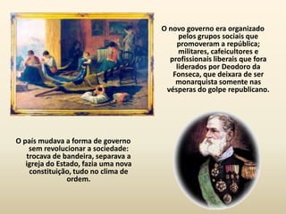 O novo governo era organizado
                                           pelos grupos sociais que
                                          promoveram a república;
                                           militares, cafeicultores e
                                        profissionais liberais que fora
                                          liderados por Deodoro da
                                         Fonseca, que deixara de ser
                                          monarquista somente nas
                                       vésperas do golpe republicano.




O país mudava a forma de governo
    sem revolucionar a sociedade:
   trocava de bandeira, separava a
   igreja do Estado, fazia uma nova
    constituição, tudo no clima de
                ordem.
 