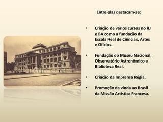 Entre elas destacam-se:


•   Criação de vários cursos no RJ
    e BA como a fundação da
    Escola Real de Ciências, Artes
    e Ofícios.

•   Fundação do Museu Nacional,
    Observatório Astronômico e
    Biblioteca Real.

•   Criação da Imprensa Régia.

•   Promoção da vinda ao Brasil
    da Missão Artística Francesa.
 