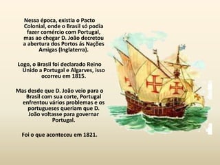Nessa época, existia o Pacto
  Colonial, onde o Brasil só podia
    fazer comércio com Portugal,
  mas ao chegar D. João decretou
  a abertura dos Portos ás Nações
         Amigas (Inglaterra).

Logo, o Brasil foi declarado Reino
  Unido a Portugal e Algarves, isso
         ocorreu em 1815.

Mas desde que D. João veio para o
   Brasil com sua corte, Portugal
  enfrentou vários problemas e os
    portugueses queriam que D.
    João voltasse para governar
             Portugal.

  Foi o que aconteceu em 1821.
 