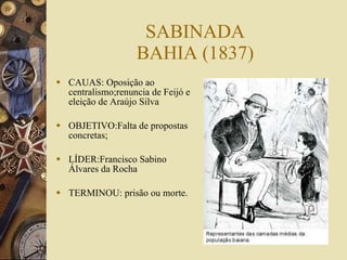 SABINADA BAHIA (1837) CAUAS: Oposição ao centralismo;renuncia de Feijó e eleição de Araújo Silva OBJETIVO:Falta de propostas concretas; LÍDER:Francisco Sabino Álvares da Rocha TERMINOU: prisão ou morte. 