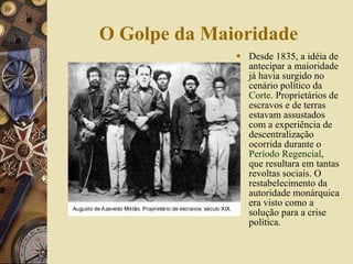 O Golpe da Maioridade Desde 1835, a idéia de antecipar a maioridade já havia surgido no cenário político da  Corte . Proprietários de escravos e de terras estavam assustados com a experiência de descentralização ocorrida durante o  Período Regencial , que resultara em tantas revoltas sociais. O restabelecimento da autoridade monárquica era visto como a solução para a crise política. 