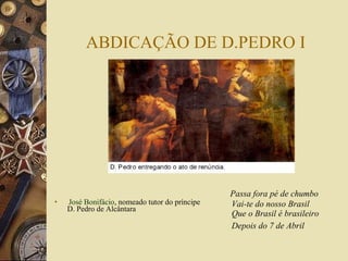 ABDICAÇÃO DE D.PEDRO I José Bonifácio , nomeado tutor do príncipe D. Pedro de Alcântara  Passa fora pé de chumbo Vai-te do nosso Brasil Que o Brasil é brasileiro Depois do 7 de Abril   