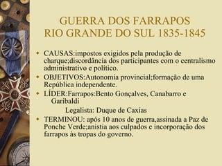 GUERRA DOS FARRAPOS RIO GRANDE DO SUL 1835-1845 CAUSAS:impostos exigidos pela produção de charque;discordância dos participantes com o centralismo administrativo e político. OBJETIVOS:Autonomia provincial;formação de uma República independente. LÍDER:Farrapos:Bento Gonçalves, Canabarro e    Garibaldi Legalista: Duque de Caxias TERMINOU: após 10 anos de guerra,assinada a Paz de Ponche Verde;anistia aos culpados e incorporação dos farrapos às tropas do governo. 