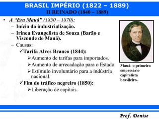 A “Era Mauá”  (1850 – 1870): Início da industrialização. Irineu Evangelista de Souza (Barão e Visconde de Mauá). Causas: Tarifa Alves Branco (1844): Aumento de tarifas para importados. Aumento de arrecadação para o Estado. Estímulo involuntário para a indústria nacional. Fim do tráfico negreiro (1850): Liberação de capitais. Mauá: o primeiro empresário capitalista brasileiro. 