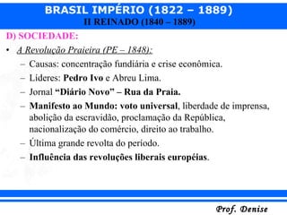 D) SOCIEDADE: A Revolução Praieira (PE – 1848): Causas: concentração fundiária e crise econômica. Líderes:  Pedro Ivo  e Abreu Lima. Jornal  “Diário Novo” – Rua da Praia. Manifesto ao Mundo: voto universal , liberdade de imprensa, abolição da escravidão, proclamação da República, nacionalização do comércio, direito ao trabalho. Última grande revolta do período. Influência das revoluções liberais européias . 