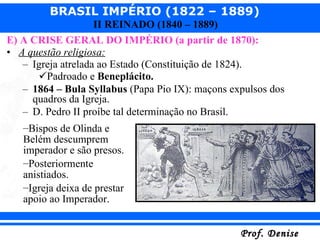 E) A CRISE GERAL DO IMPÉRIO (a partir de 1870): A questão religiosa: Igreja atrelada ao Estado (Constituição de 1824). Padroado e  Beneplácito. 1864 – Bula Syllabus  (Papa Pio IX): maçons expulsos dos quadros da Igreja. D. Pedro II proíbe tal determinação no Brasil. Bispos de Olinda e Belém descumprem imperador e são presos. Posteriormente anistiados. Igreja deixa de prestar apoio ao Imperador. 