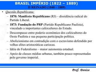 Questão Republicana: 1870: Manifesto Republicano  (RJ) – dissidência radical do Partido Liberal. 1873: Fundação do PRP  (Partido Republicano Paulista), vinculado a importantes cafeicultores do Estado. Descompasso entre poderio econômico dos cafeicultores do Oeste Paulista e sua pequena participação política. Abolicionismo em contradição com o escravismo defendido por velhas elites aristocráticas cariocas. Idéia do Federalismo – maior autonomia estadual. Apoio de classes médias urbanas, também pouco representadas pelo governo imperial. 