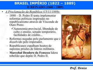 A Proclamação da República (15/11/1889): 1888 – D. Pedro II tenta implementar reformas políticas inspiradas no republicanismo através de Visconde de Ouro Preto: Autonomia provincial, liberdade de culto e ensino, senado temporário, facilidades de crédito... Reformas negadas pelo parlamento que é dissolvido pelo imperador. Republicanos espalham boatos de supostas prisões de líderes militares. Marechal Deodoro da Fonseca  lidera rebelião que depõe D. Pedro II. 
