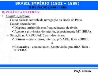 B) POLÍTICA EXTERNA: Conflitos platinos: Causa básica: controle da navegação na Bacia do Prata. Causas secundárias:  Disputas territoriais e enfraquecimento de rivais. Acesso a províncias do interior, especialmente MT (BRA). Situação no URUGUAI: 2 partidos rivais. Blancos  – estancieiros, interior, pró-ARG, líder - ORIBE; X Colorados  – comerciantes, Montevidéu, pró-BRA, líder - RIVERA. 