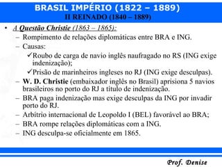 A  Questão Christie  (1863 – 1865): Rompimento de relações diplomáticas entre BRA e ING. Causas: Roubo de carga de navio inglês naufragado no RS (ING exige  indenização); Prisão de marinheiros ingleses no RJ (ING exige desculpas). W. D. Christie  (embaixador inglês no Brasil) aprisiona 5 navios brasileiros no porto do RJ a título de indenização. BRA paga indenização mas exige desculpas da ING por invadir porto do RJ. Arbítrio internacional de Leopoldo I (BEL) favorável ao BRA; BRA rompe relações diplomáticas com a ING. ING desculpa-se oficialmente em 1865. 