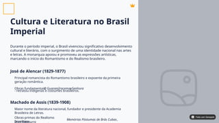Cultura e Literatura no Brasil
Imperial
Durante o período imperial, o Brasil vivenciou significativo desenvolvimento
cultural e literário, com o surgimento de uma identidade nacional nas artes
e letras. A monarquia apoiou e promoveu as expressões artísticas,
marcando o início do Romantismo e do Realismo brasileiro.
José de Alencar (1829-1877)
Machado de Assis (1839-1908)
Principal romancista do Romantismo brasileiro e expoente da primeira
geração romântica.
Obras fundamentais: , e
- retratou indígenas e costumes brasileiros.
Maior nome da literatura nacional, fundador e presidente da Academia
Brasileira de Letras.
Obras-primas do Realismo
brasileiro:
,
O GuaraniIracema Senhora
Memórias Póstumas de Brás Cubas
Dom Casmurro
Feito com Genspark
Feito com Genspark
 