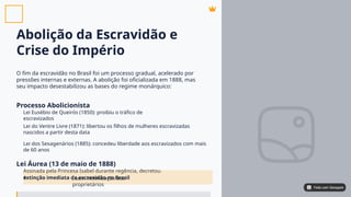 Abolição da Escravidão e
Crise do Império
O fim da escravidão no Brasil foi um processo gradual, acelerado por
pressões internas e externas. A abolição foi oficializada em 1888, mas
seu impacto desestabilizou as bases do regime monárquico:
Processo Abolicionista
Lei Áurea (13 de maio de 1888)
Lei Eusébio de Queirós (1850): proibiu o tráfico de
escravizados
Lei do Ventre Livre (1871): libertou os filhos de mulheres escravizadas
nascidos a partir desta data
Lei dos Sexagenários (1885): concedeu liberdade aos escravizados com mais
de 60 anos
Assinada pela Princesa Isabel durante regência, decretou
a , sem indenização aos
proprietários
extinção imediata da escravidão no Brasil
Feito com Genspark
Feito com Genspark
 