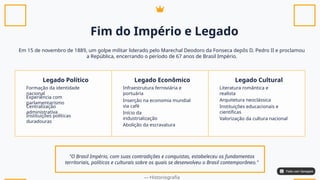 Fim do Império e Legado
Em 15 de novembro de 1889, um golpe militar liderado pelo Marechal Deodoro da Fonseca depôs D. Pedro II e proclamou
a República, encerrando o período de 67 anos de Brasil Império.
Legado Político Legado Econômico Legado Cultural
Formação da identidade
nacional
Experiência com
parlamentarismo
Centralização
administrativa
Instituições políticas
duradouras
Infraestrutura ferroviária e
portuária
Inserção na economia mundial
via café
Início da
industrialização
Abolição da escravatura
Literatura romântica e
realista
Arquitetura neoclássica
Instituições educacionais e
científicas
Valorização da cultura nacional
"O Brasil Império, com suas contradições e conquistas, estabeleceu os fundamentos
territoriais, políticos e culturais sobre os quais se desenvolveu o Brasil contemporâneo."
— Historiografia
Feito com Genspark
Feito com Genspark
 