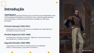 Introdução
O
(1822-1889) foi o período histórico que se estendeu da Independência até
a Proclamação da República. Durante 67 anos, o país foi governado por
uma monarquia constitucional hereditária, dividida em três fases
principais:
Brasil Império
Primeiro Reinado (1822-1831)
Período Regencial (1831-1840)
Segundo Reinado (1840-1889)
Governado por D. Pedro I, período de consolidação da independência e
formação do estado nacional.
Intervalo entre reinados marcado por regências e revoltas provinciais
que desafiaram a unidade nacional.
Longo governo de D. Pedro II, caracterizado por estabilidade
política, modernização e crescimento econômico.
Feito com Genspark
Feito com Genspark
 