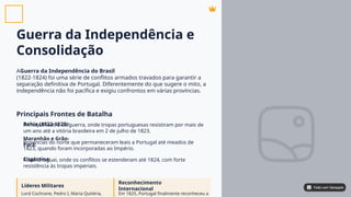 Guerra da Independência e
Consolidação
A
(1822-1824) foi uma série de conflitos armados travados para garantir a
separação definitiva de Portugal. Diferentemente do que sugere o mito, a
independência não foi pacífica e exigiu confrontos em várias províncias.
Guerra da Independência do Brasil
Principais Frontes de Batalha
Bahia (1822-1823):
Maranhão e Grão-
Pará:
Cisplatina:
Principal teatro de guerra, onde tropas portuguesas resistiram por mais de
um ano até a vitória brasileira em 2 de julho de 1823.
Províncias do norte que permaneceram leais a Portugal até meados de
1823, quando foram incorporadas ao Império.
Atual Uruguai, onde os conflitos se estenderam até 1824, com forte
resistência às tropas imperiais.
Líderes Militares
Reconhecimento
Internacional
Lord Cochrane, Pedro I, Maria Quitéria, Em 1825, Portugal finalmente reconheceu a
Feito com Genspark
Feito com Genspark
 