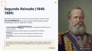 Segundo Reinado (1840-
1889)
O período mais longo da história imperial brasileira, caracterizado
pelo reinado de
, que governou por 49 anos após o Golpe da Maioridade, quando
foi declarado maior de idade aos 14 anos.
D. Pedro II
Estabelecimento do
, com o Poder Moderador permitindo que o imperador interferisse nos
outros poderes
Estabilidade política relativa após as turbulências do Período
Regencial
D. Pedro II: monarca culto, interessado em ciências, artes e
educação
Consolidação territorial e maior inserção internacional do
Brasil
parlamentarismo às
avessas
"Se não fosse imperador, desejaria ser professor. Não conheço missão maior e
mais nobre que a de dirigir as inteligências jovens e preparar os homens do
futuro."
— D. Pedro II Feito com Genspark
Feito com Genspark
 