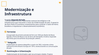 Modernização e
Infraestrutura
Durante o
, o Brasil experimentou importantes avanços tecnológicos e de
infraestrutura que marcaram o início da modernização do país. O governo
de Dom Pedro II incentivou investimentos para conectar o vasto território
brasileiro e impulsionar o desenvolvimento econômico.
Segundo Reinado
Ferrovias
Telégrafo
Inauguração da primeira estrada de ferro em 1854 por Barão de Mauá,
ligando o Porto de Mauá à raiz da Serra de Petrópolis (14,5km). Expansão
das linhas para escoamento da produção cafeeira.
Implantação do sistema telegráfico a partir de 1852, incluindo a linha
submarina entre Brasil e Europa em 1874, revolucionando as comunicações
do país.
Iluminação e Urbanização
Implementação da iluminação a gás nas principais cidades. Projetos
Feito com Genspark
Feito com Genspark
 