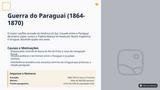Guerra do Paraguai (1864-
1870)
O maior conflito armado da América do Sul, travado entre o Paraguai
de Solano López contra a Tríplice Aliança formada por Brasil, Argentina
e Uruguai, durando quase seis anos.
Causas e Motivações
Disputa pelo controle da Bacia do Rio da Prata e rotas de navegação
fluvial.
Tensões políticas e territoriais entre o Paraguai e os países
vizinhos.
Interferência brasileira nos assuntos internos do Uruguai que provocou a
reação paraguaia.
Impactos e Números
Duração:
Mortos:
Perdas paraguaias:
1864-1870 (5 anos e 4 meses)
Mais de 300.000 pessoas
Cerca de 60% da população total
Feito com Genspark
Feito com Genspark
 