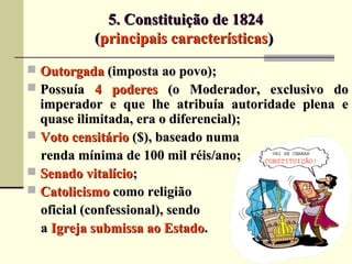 5. Constituição de 18245. Constituição de 1824
((principais característicasprincipais características))
 OutorgadaOutorgada (imposta ao povo);(imposta ao povo);
 PossuíaPossuía 4 poderes4 poderes (o Moderador, exclusivo do(o Moderador, exclusivo do
imperador e que lhe atribuía autoridade plena eimperador e que lhe atribuía autoridade plena e
quase ilimitada, era o diferencial);quase ilimitada, era o diferencial);
 Voto censitárioVoto censitário ($), baseado numa($), baseado numa
renda mínima de 100 mil réis/ano;renda mínima de 100 mil réis/ano;
 Senado vitalícioSenado vitalício;;
 CatolicismoCatolicismo como religiãocomo religião
oficial (confessional), sendooficial (confessional), sendo
aa Igreja submissa ao EstadoIgreja submissa ao Estado..
 
