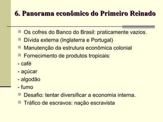  Os cofres do Banco do Brasil: praticamente vazios.
 Dívida externa (Inglaterra e Portugal)
 Manutenção da estrutura econômica colonial
 Fornecimento de produtos tropicais:
- café
- açúcar
- algodão
- fumo
 Desafio: tentar diversificar a economia interna.
 Tráfico de escravos: nação escravista
6. Panorama econômico do Primeiro Reinado6. Panorama econômico do Primeiro Reinado
 