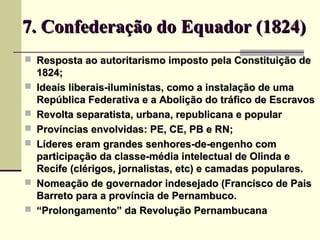 7. Confederação do Equador (1824)7. Confederação do Equador (1824)
 Resposta ao autoritarismo imposto pela Constituição deResposta ao autoritarismo imposto pela Constituição de
1824;1824;
 Ideais liberais-iluministas, como a instalação de umaIdeais liberais-iluministas, como a instalação de uma
República Federativa e a Abolição do tráfico de EscravosRepública Federativa e a Abolição do tráfico de Escravos
 Revolta separatista, urbana, republicana e popularRevolta separatista, urbana, republicana e popular
 Províncias envolvidas: PE, CE, PB e RN;Províncias envolvidas: PE, CE, PB e RN;
 Líderes eram grandes senhores-de-engenho comLíderes eram grandes senhores-de-engenho com
participação da classe-média intelectual de Olinda eparticipação da classe-média intelectual de Olinda e
Recife (clérigos, jornalistas, etc) e camadas populares.Recife (clérigos, jornalistas, etc) e camadas populares.
 Nomeação de governador indesejado (Francisco de PaisNomeação de governador indesejado (Francisco de Pais
Barreto para a província de Pernambuco.Barreto para a província de Pernambuco.
 ““Prolongamento” da Revolução PernambucanaProlongamento” da Revolução Pernambucana
 