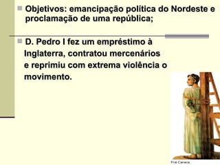  Objetivos: emancipação política do Nordeste eObjetivos: emancipação política do Nordeste e
proclamação de uma república;proclamação de uma república;
 D. Pedro I fez um empréstimo àD. Pedro I fez um empréstimo à
Inglaterra, contratou mercenáriosInglaterra, contratou mercenários
e reprimiu com extrema violência oe reprimiu com extrema violência o
movimento.movimento.
 