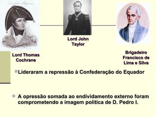  A opressão somada ao endividamento externo foramA opressão somada ao endividamento externo foram
comprometendo a imagem política de D. Pedro I.comprometendo a imagem política de D. Pedro I.
Lord ThomasLord Thomas
CochraneCochrane
Lord JohnLord John
TaylorTaylor
BrigadeiroBrigadeiro
Francisco deFrancisco de
Lima e SilvaLima e Silva
Lideraram a repressão à Confederação do EquadorLideraram a repressão à Confederação do Equador
 
