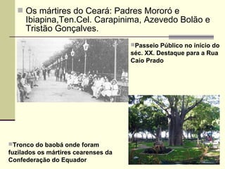  Os mártires do Ceará: Padres Mororó e
Ibiapina,Ten.Cel. Carapinima, Azevedo Bolão e
Tristão Gonçalves.
Passeio Público no início do
séc. XX. Destaque para a Rua
Caio Prado
Tronco do baobá onde foram
fuzilados os mártires cearenses da
Confederação do Equador
 