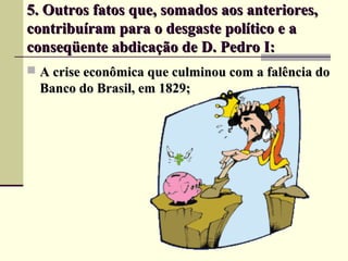 5. Outros fatos que, somados aos anteriores,5. Outros fatos que, somados aos anteriores,
contribuíram para o desgaste político e acontribuíram para o desgaste político e a
conseqüente abdicação de D. Pedro I:conseqüente abdicação de D. Pedro I:
 A crise econômica que culminou com a falência doA crise econômica que culminou com a falência do
Banco do Brasil, em 1829;Banco do Brasil, em 1829;
 
