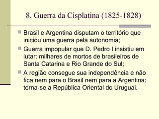 8. Guerra da Cisplatina (1825-1828)
 Brasil e Argentina disputam o território que
iniciou uma guerra pela autonomia;
 Guerra impopular que D. Pedro I insistiu em
lutar: milhares de mortos de brasileiros de
Santa Catarina e Rio Grande do Sul;
 A região consegue sua independência e não
fica nem para o Brasil nem para a Argentina:
torna-se a República Oriental do Uruguai.
 